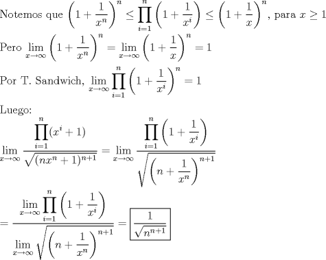 TEX: \noindent Notemos que $\left(1+\dfrac{1}{x^n}\right)^n\le \displaystyle\prod_{i=1}^{n}\left(1+\dfrac{1}{x^i}\right)\le \left(1+\dfrac{1}{x}\right)^n$, para $x\ge 1$\\<br />\\<br />Pero $\displaystyle\lim_{x\to \infty }\left(1+\dfrac{1}{x^n}\right)^n=\displaystyle\lim_{x\to \infty }\left(1+\dfrac{1}{x}\right)^n=1$\\<br />\\<br />Por T. Sandwich, $\displaystyle\lim_{x\to \infty }\prod_{i=1}^{n}\left(1+\dfrac{1}{x^i}\right)^n=1$\\<br />\\<br />Luego:\\<br />$\displaystyle{\lim_{x\to \infty }\dfrac{\displaystyle\prod_{i=1}^{n}(x^i+1)}{\sqrt{(nx^n+1)^{n+1}}}=\lim_{x\to \infty }\dfrac{\displaystyle\prod_{i=1}^{n}\left(1+\dfrac{1}{x^i}\right)}{\sqrt{\left(n+\dfrac{1}{x^n}\right)^{n+1}}}}$\\<br />\\<br />$=\dfrac{\displaystyle\lim_{x\to \infty }\displaystyle\prod_{i=1}^{n}\left(1+\dfrac{1}{x^i}\right)}{\displaystyle\lim_{x\to \infty }\sqrt{\left(n+\dfrac{1}{x^n}\right)^{n+1}}}=\boxed{\dfrac{1}{\sqrt{n^{n+1}}}}$