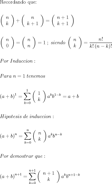 TEX: \[<br />\begin{gathered}<br />  {\text{Recordando que:}} \hfill \\<br />   \hfill \\<br />  \left( {\begin{array}{*{20}c}<br />   n  \\<br />   k  \\<br /><br /> \end{array} } \right) + \left( {\begin{array}{*{20}c}<br />   n  \\<br />   {k + 1}  \\<br /><br /> \end{array} } \right) = \left( {\begin{array}{*{20}c}<br />   {n + 1}  \\<br />   {k + 1}  \\<br /><br /> \end{array} } \right) \hfill \\<br />   \hfill \\<br />  \left( {\begin{array}{*{20}c}<br />   n  \\<br />   0  \\<br /><br /> \end{array} } \right) = \left( {\begin{array}{*{20}c}<br />   n  \\<br />   n  \\<br /><br /> \end{array} } \right) = 1\;;\;siendo\;\left( {\begin{array}{*{20}c}<br />   n  \\<br />   k  \\<br /><br /> \end{array} } \right) = \frac{{n!}}<br />{{k!\left( {n - k} \right)!}} \hfill \\<br />   \hfill \\<br />  Por\;Induccion: \hfill \\<br />   \hfill \\<br />  Para\;n = 1\;tenemos \hfill \\<br />   \hfill \\<br />  \left( {a + b} \right)^1  = \sum\limits_{k = 0}^1 {\left( {\begin{array}{*{20}c}<br />   1  \\<br />   k  \\<br /><br /> \end{array} } \right)a^k b^{1 - k} }  = a + b \hfill \\<br />   \hfill \\<br />  Hipotesis\;de\;induccion: \hfill \\<br />   \hfill \\<br />  \left( {a + b} \right)^n  = \sum\limits_{k = 0}^n {\left( {\begin{array}{*{20}c}<br />   n  \\<br />   k  \\<br /><br /> \end{array} } \right)a^k b^{n - k} }  \hfill \\<br />   \hfill \\<br />  Por\;demostrar\;que: \hfill \\<br />   \hfill \\<br />  \left( {a + b} \right)^{n + 1}  = \sum\limits_{k = 0}^{n + 1} {\left( {\begin{array}{*{20}c}<br />   {n + 1}  \\<br />   k  \\<br /><br /> \end{array} } \right)a^k b^{n + 1 - k} }  \hfill \\ <br />\end{gathered} <br />\]<br />