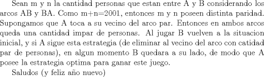 TEX: Sean m y n la cantidad personas que estan entre A y B considerando los arcos AB y BA. Como m+n=2001, entonces m y n poseen distinta paridad. Supongamos que A toca a su vecino del arco par. Entonces en ambos arcos queda una cantidad impar de personas. Al jugar B vuelven a la situacion inicial, y si A sigue esta estrategia (de eliminar al vecino del arco con catidad par de personas), en algun momento B quedara a su lado, de modo que A posee la estrategia optima para ganar este juego.<br /><br /><br />Saludos (y feliz ao nuevo)