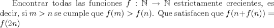 TEX: Encontrar todas las funciones $f:{\Bbb N}\to{\Bbb N}$ estrictamente crecientes, es decir, si $m>n$ se cumple que $f(m)>f(n)$. Que satisfacen que $f(n+f(n))=f(2n)$
