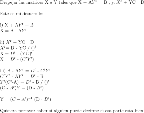 TEX:  Despejar las matrices X e Y tales que X + A$Y^{t}$ = B , y, $X^{t}$ + YC= D\\<br /><br /><br />Este es mi desarrollo:\\<br /><br />i) X + A$Y^{t}$ = B<br /><br />X = B - A$Y^{t}$\\<br /><br />ii) $X^{t}$ + YC= D<br /><br />$X^{t}$= D - YC / $( )^{t}$<br /><br />X = $D^{t}$ - $(YC)^{t}$<br /><br />X = $D^{t}$ - ($C^{t}$$Y^{t}$)\\<br /><br />iii) B - A$Y^{t}$ = $D^{t}$ - $C^{t}$$Y^{t}$ <br /><br /><br />$C^{t}$$Y^{t}$  - A$Y^{t}$ = $D^{t}$ - B<br /><br />$Y^{t}$($C^{t}$-A) = $D^{t}$ - B / $()^{t}$<br /><br />(C - $A^{t}$)Y = (D - $B^{t}$)\\<br /><br /><br />Y = $(C - A^{t})^{-1}$ (D - $B^{t}$)\\<br /><br /><br />Quisiera porfavor saber si alguien puede decirme si esa parte esta bien <br /><br /><br /><br /><br /><br /><br /><br /><br /><br /><br /><br /><br /><br /><br /><br /><br /><br /><br /><br /><br /><br />    <br />  <br /><br />