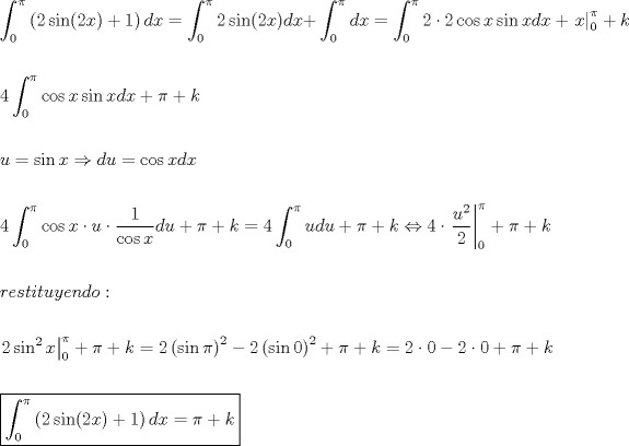 TEX: \[<br />\begin{gathered}<br />  \int_0^\pi  {\left( {2\sin (2x) + 1} \right)dx = \int_0^\pi  {2\sin (2x)dx + } } \int_0^\pi  {dx}  = \int_0^\pi  {2 \cdot 2\cos x\sin xdx + \left. x \right|_0^\pi  }  + k \hfill \\<br />   \hfill \\<br />  4\int_0^\pi  {\cos x\sin xdx}  + \pi  + k \hfill \\<br />   \hfill \\<br />  u = \sin x \Rightarrow du = \cos xdx \hfill \\<br />   \hfill \\<br />  4\int_0^\pi  {\cos x \cdot u \cdot \frac{1}<br />{{\cos x}}du}  + \pi  + k = 4\int_0^\pi  {udu}  + \pi  + k \Leftrightarrow 4 \cdot \left. {\frac{{u^2 }}<br />{2}} \right|_0^\pi   + \pi  + k \hfill \\<br />   \hfill \\<br />  restituyendo: \hfill \\<br />   \hfill \\<br />  \left. {2\sin ^2 x} \right|_0^\pi   + \pi  + k = 2\left( {\sin \pi } \right)^2  - 2\left( {\sin 0} \right)^2  + \pi  + k = 2 \cdot 0 - 2 \cdot 0 + \pi  + k \hfill \\<br />   \hfill \\<br />  \boxed{\int_0^\pi  {\left( {2\sin (2x) + 1} \right)dx = \pi  + k} } \hfill \\ <br />\end{gathered} <br />\]<br />