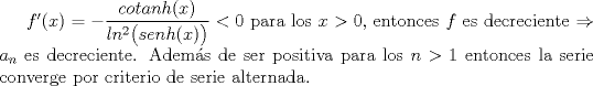 TEX: $f'(x)=-\displaystyle \frac{cotanh(x)}{ln^{2}\bigl (senh(x)\bigr )}<0$ para los $x>0$, entonces $f$ es decreciente $\Rightarrow$ $a_n$ es decreciente. Adems de ser positiva para los $n>1$ entonces la serie converge por criterio de serie alternada.