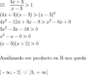 TEX: \[<br />\begin{gathered}<br />  15\quad \frac{{4x + 3}}<br />{{x - 3}} > 1 \hfill \\<br />  (4x + 3)(x - 3) > (x - 3)^2  \hfill \\<br />  4x^2  - 12x + 3x - 9 > x^2  - 6x + 9 \hfill \\<br />  3x^2  - 3x - 18 > 0 \hfill \\<br />  x^2  - x - 6 > 0 \hfill \\<br />  (x - 3)(x + 2) > 0 \hfill \\<br />   \hfill \\<br />  {\text{Analizando ese producto en R nos queda}} \hfill \\<br />   \hfill \\<br />  {\text{] - }}\infty {\text{, - 2[  }} \cup {\text{ ]3}}{\text{,  +  }}\infty {\text{[}} \hfill \\ <br />\end{gathered} <br />\]<br />