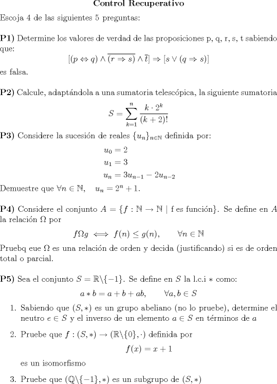 TEX: \begin{center}<br />\bfseries Control Recuperativo<br />\end{center}<br />Escoja 4 de las siguientes 5 preguntas:\\<br /><br />\noindent \textbf{P1)} Determine los valores de verdad de las proposiciones p, q, r, s, t sabiendo que: $$[(p\Leftrightarrow q) \wedge \overline{(r \Rightarrow s)} \wedge \overline{t}] \Rightarrow [s\vee (q \Rightarrow s)]$$ es falsa.\\<br /><br />\noindent \textbf{P2)} Calcule, adaptndola a una sumatoria telescpica, la siguiente sumatoria $$S=\displaystyle \sum_{k=1}^{n} \dfrac{k\cdot 2^k}{(k+2)!}$$<br /><br />\noindent \textbf{P3)} Considere la sucesin de reales $\{u_n \}_{n\in \mathbb{N}}$ definida por:<br />\begin{equation*}<br />\begin{aligned}<br />u_0 &= 2\\<br />u_1 &= 3\\<br />u_n &= 3u_{n-1} -2u_{n-2}<br />\end{aligned}<br />\end{equation*}<br />Demuestre que $\forall n \in \mathbb{N},\quad u_n=2^n+1$.\\<br /><br />\noindent \textbf{P4)} Considere el conjunto $A=\{ f:\mathbb{N} \to \mathbb{N} \ |\ \text{f es funcin} \}$. Se define en $A$ la relacin $\Omega$ por $$f\Omega g \iff f(n) \leq g(n), \qquad \forall n \in \mathbb{N}$$<br />Pruebq eue $\Omega$ es una relacin de orden y decida (justificando) si es de orden total o parcial.\\<br /><br />\noindent \textbf{P5)} Sea el conjunto $S=\mathbb{R}\backslash \{-1 \}$. Se define en $S$ la l.c.i $*$ como: $$a*b=a+b+ab,\qquad \forall a,b \in S$$<br />\begin{enumerate}<br />\item{Sabiendo que $(S,*)$ es un grupo abeliano (no lo pruebe), determine el neutro $e \in S$ y el inverso de un elemento $a\in S$ en trminos de $a$}<br />\item{Pruebe que $f:(S,*)\to (\mathbb{R}\backslash \{0 \},\cdot)$ definida por $$f(x)=x+1$$ es un isomorfismo}<br />\item{Pruebe que $(\mathbb{Q} \backslash \{-1 \},*)$ es un subgrupo de $(S,*)$}<br />\end{enumerate}