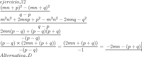 TEX: \[<br />\begin{array}{l}<br /> ejercicio\_12 \\ <br /> \dfrac{{(mn + p)^2  - (mn + q)^2 }}{{q - p}} \\ <br /> \dfrac{{m^2 n^2  + 2mnp + p^2  - m^2 n^2  - 2mnq - q^2 }}{{q - p}} \\ <br /> \dfrac{{2mn(p - q) + (p - q)(p + q)}}{{ - (p - q)}} \\ <br /> \dfrac{{(p - q) \times (2mn + (p + q))}}{{ - (p - q)}} = \dfrac{{(2mn + (p + q))}}{{ - 1}} = \left. {\underline {\, <br /> { - 2mn - (p + q)} \,}}\! \right|  \\ <br /> Alternativa\_D \\ <br /> \end{array}<br />\]