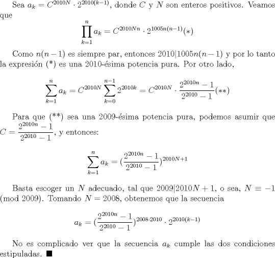 TEX: Sea $a_k=C^{2010N}\cdot 2^{2010(k-1)}$, donde $C$ y $N$ son enteros positivos. Veamos que $$\displaystyle \prod_{k=1}^n a_k=C^{2010Nn}\cdot 2^{1005n(n-1)} (*)$$<br /><br />Como $n(n-1)$ es siempre par, entonces $2010|1005n(n-1)$ y por lo tanto la expresin (*) es una 2010-sima potencia pura. Por otro lado, $$\displaystyle \sum_{k=1}^n a_k=C^{2010N}\displaystyle \sum_{k=0}^{n-1}2^{2010k}=C^{2010N}\cdot \dfrac{ 2^{2010n}-1}{2^{2010}-1}(**)$$<br /><br />Para que (**) sea una 2009-sima potencia pura, podemos asumir que $C=\dfrac {2^{2010n}-1}{2^{2010}-1}$, y entonces: $$\displaystyle \sum_{k=1}^n a_k=(\dfrac{2^{2010n}-1}{2^{2010}-1})^{2010N+1}$$ <br /><br />Basta escoger un $N$ adecuado, tal que $2009|2010N+1$, o sea, $N\equiv -1 \pmod {2009}$. Tomando $N=2008$, obtenemos que la secuencia $$a_k=(\dfrac{2^{2010n}-1}{2^{2010}-1})^{2008\cdot 2010}\cdot 2^{2010(k-1)}$$<br /><br />No es complicado ver que la secuencia $a_k$ cumple las dos condiciones estipuladas. $\blacksquare$