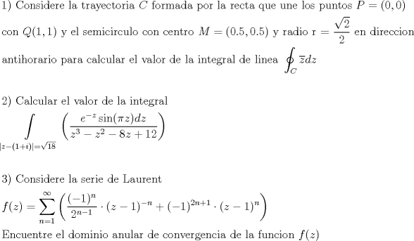 TEX: <br />\[<br />\begin{gathered}<br />  {\text{1) Considere la trayectoria }}C{\text{ formada por la recta que une los puntos }}P = (0,0) \hfill \\<br />  {\text{con }}Q(1,1){\text{ y el semicirculo con centro }}M = (0.5,0.5){\text{ y radio r = }}\frac{{\sqrt 2 }}<br />{2}{\text{ en direccion}} \hfill \\<br />  {\text{antihorario para calcular el valor de la integral de linea }}\oint_C {\overline z dz}  \hfill \\<br />   \hfill \\<br />  {\text{2) Calcular el valor de la integral}} \hfill \\<br />  \int\limits_{\left| {z - (1 + i)} \right| = \sqrt {18} } {\left( {\frac{{e^{ - z} \sin (\pi z)dz}}<br />{{z^3  - z^2  - 8z + 12}}} \right)}  \hfill \\<br />   \hfill \\<br />  {\text{3) Considere la serie de Laurent}} \hfill \\<br />  f(z) = \sum\limits_{n = 1}^\infty  {\left( {\frac{{( - 1)^n }}<br />{{2^{n - 1} }} \cdot (z - 1)^{ - n}  + ( - 1)^{2n + 1}  \cdot (z - 1)^n } \right)}  \hfill \\<br />  {\text{Encuentre el dominio anular de convergencia de la funcion }}f(z) \hfill \\ <br />\end{gathered} <br />\]<br />