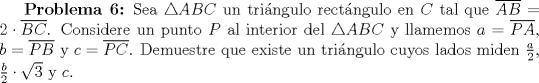 TEX: \textbf {Problema 6:} Sea $\triangle ABC$ un tringulo rectngulo en $C$ tal que $\overline {AB}=2\cdot \overline {BC}$. Considere un punto $P$ al interior del $\triangle ABC$ y llamemos $a=\overline {PA}$, $b=\overline {PB}$ y $c=\overline {PC}$. Demuestre que existe un tringulo cuyos lados miden $\frac{a}{2}$, $\frac{b}{2}\cdot \sqrt{3}$ y $c$.