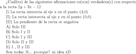 TEX:  Cul(es) de las siguientes afirmaciones es(son) verdadera(s) con respecto a la recta $ 2y + 3x - 12$<br /><br /><br /><br /><br /><br />          I) La recta intrsecta al eje x en el punto (4,0)<br /><br /><br />          II) La recta intersecta al eje y en el punto (0,6)<br /><br /><br />          III) La pendiente de la recta es negativa<br /><br /><br /><br /><br />A) Solo III<br /><br />B) Solo I y II<br /><br />C) Solo I y III<br /><br />D) Solo II y III<br /><br />E) I , II y III<br /><br /><br /><br /><br />Son todas :S...  poorque? ni idea xD