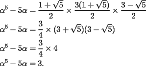 TEX: \[<br />\begin{gathered}<br />  \alpha ^5  - 5\alpha  = \frac{{1 + \sqrt 5 }}<br />{2} \times \frac{{3(1 + \sqrt 5 )}}<br />{2} \times \frac{{3 - \sqrt 5 }}<br />{2} \hfill \\<br />  \alpha ^5  - 5\alpha  = \frac{3}<br />{4} \times (3 + \sqrt 5 )(3 - \sqrt 5 ) \hfill \\<br />  \alpha ^5  - 5\alpha  = \frac{3}<br />{4} \times 4 \hfill \\<br />  \alpha ^5  - 5\alpha  = 3. \hfill \\ <br />\end{gathered} <br />\]