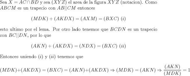 TEX: \noindent Sea $X=AC\cap BD$ y sea $(XYZ)$ el area de la figura $XYZ$ (notacion). Como $ABCM$ es un trapecio con $AB||CM$ entonces $$(MDK)+(AKDX)=(AXM)=(BXC)\ (i)$$ esto ultimo por el lema. Por otro lado tenemos que $BCDN$ es un trapecio con $BC||DN$, por lo que $$(AKN)+(AKDX)=(NDX)=(BXC)\ (ii)$$ Entonces uniendo $(i)$ y $(ii)$ tenemos que $$(MDK)+(AKDX)=(BXC)=(AKN)+(AKDX)\Rightarrow (MDK)=(AKN)\Rightarrow \frac{(AKN)}{(MDK)}=1$$ 