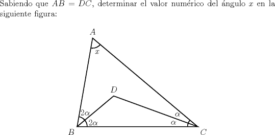 TEX: \noindent Sabiendo que $AB=DC$, determinar el valor numrico del ngulo $x$ en la siguiente figura:<br />	\begin{center}<br />		\begin{pspicture*}(-0.5,-0.5)(6.5,5)<br />			\pspolygon(0,0)(0.77,4.39)(6,0)(0,0)(1.82,1.52)(6,0)<br />			\psarc(0,0){.5}{0}{80}<br />			\psarc(6,0){.5}{140}{180}<br />			\psarc(0.77,4.39){.5}{260}{320}<br />			\uput[u](0.77,4.39){$A$}<br />			\uput[dl](0,0){$B$}<br />			\uput[dr](6,0){$C$}<br />			\uput[u](1.82,1.52){$D$}<br />			\rput(.8,.2){$2\alpha$}<br />			\rput(.4,.7){$2\alpha$}<br />			\rput(5,.6){$\alpha$}<br />			\rput(4.8,.2){$\alpha$}<br />			\rput(1,3.7){$x$}<br />		\end{pspicture*}<br />	\end{center}