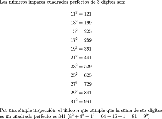 TEX: \noindent Los n\'umeros impares cuadrados perfectos de $3$ d\'igitos son:<br /><br />$$11^2=121$$<br />$$13^2=169$$<br />$$15^2=225$$<br />$$17^2=289$$<br />$$19^2=361$$<br />$$21^2=441$$<br />$$23^2=529$$<br />$$25^2=625$$<br />$$27^2=729$$<br />$$29^2=841$$<br />$$31^2=961$$<br /><br />\noindent Por una simple inspecci\'on, el \'unico $n$ que cumple que la suma de sus d\'igitos es un cuadrado perfecto es $841$ $(8^2+4^2+1^2=64+16+1=81=9^2)$