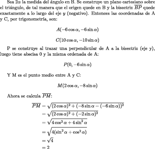 TEX: Sea $2\alpha$ la medida del \'angulo en B. Se construye un plano cartesiano sobre el tri\'angulo, de tal manera que el origen quede en B y la bisectriz $\overline{BP}$ quede exactamente a lo largo del eje $y$ (negativo). Entonces las coordenadas de A y C, por trigonometr\'ia, son:\[ A(-6\cos\alpha,-6\sin\alpha) \] \[ C(10\cos\alpha,-10\sin\alpha) \]<br /><br />P se construye al trazar una perpendicular de A a la bisectriz (eje y), luego tiene abscisa 0 y la misma ordenada de A:\[ P(0,-6\sin\alpha) \]<br /><br />Y M es el punto medio entre A y C: \[ M(2\cos\alpha,-8\sin\alpha) \]<br /><br />Ahora se calcula $\overline{PM}$:<br />\begin{equation*}<br />\begin{aligned}<br />\overline{PM}&=\sqrt{(2\cos\alpha)^2+(-8\sin\alpha-(-6\sin\alpha))^2}\\<br />&=\sqrt{(2\cos\alpha)^2+(-2\sin\alpha)^2}\\<br />&=\sqrt{4\cos^2\alpha+4\sin^2\alpha}\\<br />&=\sqrt{4(\sin^2\alpha+\cos^2\alpha)}\\<br />&=\sqrt{4}\\<br />&=2<br />\end{aligned}<br />\end{equation*}<br />