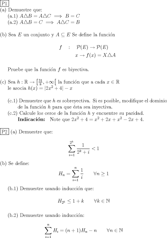 TEX: \noindent \fbox{P1}<br /><br />\noindent (a) Demuestre que: \\<br />\indent (a.1) $A\triangle B =A\triangle C \implies B=C$ \\<br />\indent (a.2) $A\triangle B=C \implies A\triangle C=B$ \\<br /><br />\noindent (b) Sea $E$ un conjunto y $A \subseteq E$ Se define la funci\'on \\<br />$$f \quad : \quad \mathcal{P} (E) \to \mathcal{P} (E)$$<br />$$\text{ } \qquad \quad \text{ } \quad x \to f(x) = X\triangle A$$ \\<br />\indent Pruebe que la funci\'on $f$ es biyectiva. \\<br /><br />\noindent © Sea $h : \mathbb{R} \to \left[\frac{31}{8}, +\infty \right[$ la funci\'on que a cada $x \in \mathbb R$ \\<br />\indent le asocia $h(x) = |2x^2+4| - x$ \\<br /><br />\indent (c.1) Demuestre que $h$ es sobreyectiva. Si es posible, modifique el dominio \\<br />\indent \qquad de la funci\'on $h$ para que \'esta sea inyectiva. \\<br />\indent (c.2) Calcule los ceros de la funci\'on $h$ y encuentre su paridad. \\<br />\indent \qquad \textbf{Indicaci\'on: } Note que $2x^2+4=x^2+2x+x^2-2x+4$. \\<br /><br />\noindent \fbox{P2}<br />\noindent (a) Demuestre que: \\<br />$$\displaystyle \sum_{i=1}^{2^k} \dfrac{1}{2^k+i} < 1$$ \\<br />\noindent (b) Se define:<br />$$H_n = \displaystyle \sum_{i=1}^{n} \dfrac1i \qquad \forall n \ge 1$$ \\<br />\indent (b.1) Demuestre usando inducci\'on que: \\<br />$$H_{2^k} \leq 1+k \qquad \forall k \in \mathbb N$$  \\<br />\indent (b.2) Demuestre usando inducci\'on: \\<br />$$\displaystyle \sum_{i=1}^{n} H_i =(n+1)H_n-n \qquad \forall n \in \mathbb N$$ \\<br />