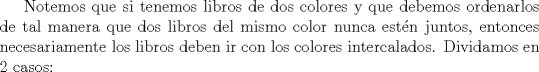 TEX: Notemos que si tenemos libros de dos colores y que debemos ordenarlos de tal manera que dos libros del mismo color nunca estn juntos, entonces necesariamente los libros deben ir con los colores intercalados. Dividamos en 2 casos: