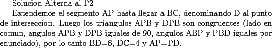 TEX: Solucion Alterna al P2<br /><br />Extendemos el segmento AP hasta llegar a BC, denominando D al punto de interseccion. Luego los triangulos APB y DPB son congruentes (lado en comun, angulos APB y DPB iguales de 90, angulos ABP y PBD iguales por enunciado), por lo tanto  BD=6, DC=4 y AP=PD.