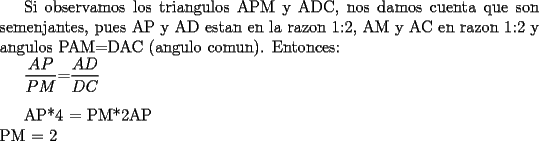 TEX: Si observamos los triangulos APM y ADC, nos damos cuenta que son semenjantes, pues AP y AD estan en la razon 1:2, AM y AC en razon 1:2 y angulos PAM=DAC (angulo comun). Entonces:<br /><br />$\dfrac{AP}{PM}$=$\dfrac{AD}{DC}$\\<br /><br />AP*4 = PM*2AP\\<br />PM = 2