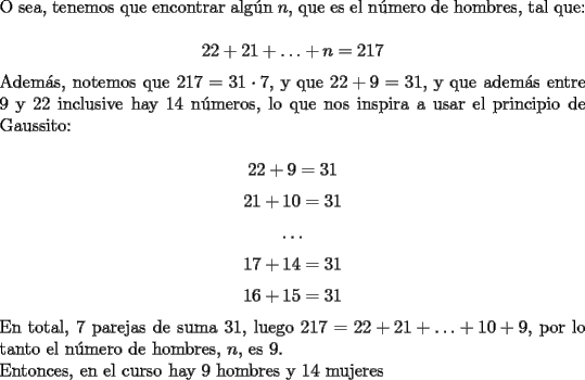 TEX: \noindent O sea, tenemos que encontrar alg\'un $n$, que es el n\'umero de hombres, tal que:<br /><br />$$22+21+\ldots+n=217$$<br /><br />\noindent Adem\'as, notemos que $217=31\cdot{7}$, y que $22+9=31$, y que adem\'as entre $9$ y $22$ inclusive hay $14$ n\'umeros, lo que nos inspira a usar el principio de Gaussito:<br /><br />$$22+9=31$$<br />$$21+10=31$$<br />$$\ldots$$<br />$$17+14=31$$<br />$$16+15=31$$<br /><br />\noindent En total, $7$ parejas de suma $31$, luego $217=22+21+\ldots+10+9$, por lo tanto el n\'umero de hombres, $n$, es $9$.<br /><br />\noindent Entonces, en el curso hay $9$ hombres y $14$ mujeres