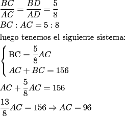 TEX: % MathType!MTEF!2!1!+-<br />% feqaeaartrvr0aaatCvAUfeBSjuyZL2yd9gzLbvyNv2CaerbuLwBLn<br />% hiov2DGi1BTfMBaeXatLxBI9gBaebbnrfifHhDYfgasaacH8srps0l<br />% bbf9q8WrFfeuY-Hhbbf9v8qqaqFr0xc9pk0xbba9q8WqFfea0-yr0R<br />% Yxir-Jbba9q8aq0-yq-He9q8qqQ8frFve9Fve9Ff0dmeaabaqaciGa<br />% caGaaeqabaaaamaaaOabaeqabaWaaSaaaeaacaWGcbGaam4qaaqaai<br />% aadgeacaWGdbaaaiabg2da9maalaaabaGaamOqaiaadseaaeaacaWG<br />% bbGaamiraaaacqGH9aqpdaWcaaqaaiaaiwdaaeaacaaI4aaaaaqaai<br />% aadkeacaWGdbGaaiOoaiaadgeacaWGdbGaeyypa0JaaGynaiaacQda<br />% caaI4aaabaGaaeiBaiaabwhacaqGLbGaae4zaiaab+gacaqGGaGaae<br />% iDaiaabwgacaqGUbGaaeyzaiaab2gacaqGVbGaae4CaiaabccacaqG<br />% LbGaaeiBaiaabccacaqGZbGaaeyAaiaabEgacaqG1bGaaeyAaiaabw<br />% gacaqGUbGaaeiDaiaabwgacaqGGaGaae4CaiaabMgacaqGZbGaaeiD<br />% aiaabwgacaqGTbGaaeyyaiaabQdaaeaadaGabaabaeqabaGaaeOqai<br />% aaboeacaqG9aWaaSaaaeaacaqG1aaabaGaaeioaaaacaWGbbGaam4q<br />% aaqaaiaadgeacaWGdbGaey4kaSIaamOqaiaadoeacqGH9aqpcaaIXa<br />% GaaGynaiaaiAdaaaGaay5EaaaabaGaamyqaiaadoeacqGHRaWkdaWc<br />% aaqaaiaabwdaaeaacaqG4aaaaiaadgeacaWGdbGaeyypa0JaaGymai<br />% aaiwdacaaI2aaabaWaaSaaaeaacaaIXaGaaG4maaqaaiaaiIdaaaGa<br />% amyqaiaadoeacqGH9aqpcaaIXaGaaGynaiaaiAdacqGHshI3caWGbb<br />% Gaam4qaiabg2da9iaaiMdacaaI2aaabaaaaaa!8620!<br />\[<br />\begin{gathered}<br />  \frac{{BC}}<br />{{AC}} = \frac{{BD}}<br />{{AD}} = \frac{5}<br />{8} \hfill \\<br />  BC:AC = 5:8 \hfill \\<br />  \text{luego tenemos el siguiente sistema:} \hfill \\<br />  \left\{ \begin{gathered}<br />  \text{BC = }\frac{\text{5}}<br />{\text{8}}AC \hfill \\<br />  AC + BC = 156 \hfill \\ <br />\end{gathered}  \right. \hfill \\<br />  AC + \frac{\text{5}}<br />{\text{8}}AC = 156 \hfill \\<br />  \frac{{13}}<br />{8}AC = 156 \Rightarrow AC = 96 \hfill \\<br />   \hfill \\ <br />\end{gathered} <br />\]<br />