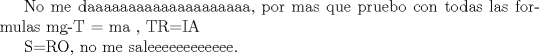 TEX: No me daaaaaaaaaaaaaaaaaaaa, por mas que pruebo con todas las formulas mg-T = ma ,  TR=IA<br /><br />S=RO,  no me saleeeeeeeeeeee.