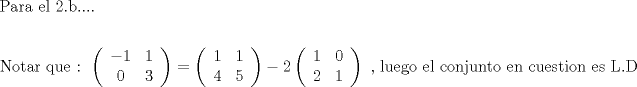 TEX: % MathType!MTEF!2!1!+-<br />% feaagaart1ev2aaatCvAUfeBSjuyZL2yd9gzLbvyNv2CaerbuLwBLn<br />% hiov2DGi1BTfMBaeXatLxBI9gBaerbd9wDYLwzYbItLDharqqtubsr<br />% 4rNCHbGeaGqiVu0Je9sqqrpepC0xbbL8F4rqqrFfpeea0xe9Lq-Jc9<br />% vqaqpepm0xbba9pwe9Q8fs0-yqaqpepae9pg0FirpepeKkFr0xfr-x<br />% fr-xb9adbaqaaeGaciGaaiaabeqaamaabaabaaGceaqabeaacaqGqb<br />% GaaeyyaiaabkhacaqGHbGaaeiiaiaabwgacaqGSbGaaeiiaiaabkda<br />% caqGUaGaaeOlaiaab6cacaqGUaaabaaabaGaaeOtaiaab+gacaqG0b<br />% GaaeyyaiaabkhacaqGGaGaaeyCaiaabwhacaqGLbGaaeiiaiaabQda<br />% caqGGaGaaeiiamaabmaabaqbaeqabiGaaaqaaiabgkHiTiaaigdaae<br />% aacaaIXaaabaGaaGimaaqaaiaaiodaaaaacaGLOaGaayzkaaGaeyyp<br />% a0ZaaeWaaeaafaqabeGacaaabaGaaGymaaqaaiaaigdaaeaacaaI0a<br />% aabaGaaGynaaaaaiaawIcacaGLPaaacqGHsislcaaIYaWaaeWaaeaa<br />% faqabeGacaaabaGaaGymaaqaaiaaicdaaeaacaaIYaaabaGaaGymaa<br />% aaaiaawIcacaGLPaaacaqGGaGaaeilaiaabccacaqGSbGaaeyDaiaa<br />% bwgacaqGNbGaae4BaiaabccacaqGLbGaaeiBaiaabccacaqGJbGaae<br />% 4Baiaab6gacaqGQbGaaeyDaiaab6gacaqG0bGaae4BaiaabccacaqG<br />% LbGaaeOBaiaabccacaqGJbGaaeyDaiaabwgacaqGZbGaaeiDaiaabM<br />% gacaqGVbGaaeOBaiaabccacaqGLbGaae4CaiaabccacaqGmbGaaeOl<br />% aiaabseaaaaa!7D4F!<br />\[<br />\begin{gathered}<br />  {\text{Para el 2.b}}.... \hfill \\<br />   \hfill \\<br />  {\text{Notar que :  }}\left( {\begin{array}{*{20}c}<br />   { - 1} & 1  \\<br />   0 & 3  \\<br /><br /> \end{array} } \right) = \left( {\begin{array}{*{20}c}<br />   1 & 1  \\<br />   4 & 5  \\<br /><br /> \end{array} } \right) - 2\left( {\begin{array}{*{20}c}<br />   1 & 0  \\<br />   2 & 1  \\<br /><br /> \end{array} } \right){\text{ }}{\text{, luego el conjunto en cuestion es L}}{\text{.D}} \hfill \\ <br />\end{gathered} <br />\]