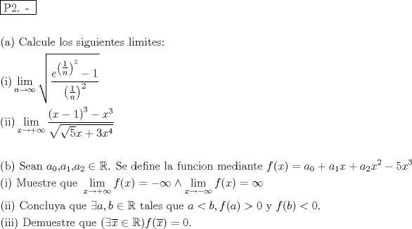 TEX: % MathType!MTEF!2!1!+-<br />% feaafiart1ev1aaatCvAUfeBSjuyZL2yd9gzLbvyNv2CaerbuLwBLn<br />% hiov2DGi1BTfMBaeXatLxBI9gBaerbd9wDYLwzYbItLDharqqtubsr<br />% 4rNCHbGeaGqiVu0Je9sqqrpepC0xbbL8F4rqqrFfpeea0xe9Lq-Jc9<br />% vqaqpepm0xbba9pwe9Q8fs0-yqaqpepae9pg0FirpepeKkFr0xfr-x<br />% fr-xb9adbaqaaeGaciGaaiaabeqaamaabaabaaGceaqabeaadaqjEa<br />% qaaiaabcfacaqGYaGaaeOlaiaab2caaaaabaaabaGaaeikaiaabgga<br />% caqGPaGaaeiiaiaabccacaqGdbGaaeyyaiaabYgacaqGJbGaaeyDai<br />% aabYgacaqGLbGaaeiiaiaabYgacaqGVbGaae4CaiaabccacaqGZbGa<br />% aeyAaiaabEgacaqG1bGaaeyAaiaabwgacaqGUbGaaeiDaiaabwgaca<br />% qGZbGaaeiiaiaabYgacaqGPbGaaeyBaiaabMgacaqG0bGaaeyzaiaa<br />% bohacaqG6aaabaGaaeikaiaabMgacaqGPaWaaCbeaeaaciGGSbGaai<br />% yAaiaac2gaaSqaaiaad6gacqGHsgIRcqGHEisPaeqaaOWaaOaaaeaa<br />% daWcaaqaaiaadwgadaahaaWcbeqaamaabmaabaWaaSqaaWqaaiaaig<br />% daaeaacaWGUbaaaaWccaGLOaGaayzkaaWaaWbaaWqabeaacaaIYaaa<br />% aaaakiabgkHiTiaaigdaaeaadaqadaqaamaaleaaleaacaaIXaaaba<br />% GaamOBaaaaaOGaayjkaiaawMcaamaaCaaaleqabaGaaGOmaaaaaaaa<br />% beaaaOqaaiaabIcacaqGPbGaaeyAaiaabMcadaWfqaqaaiGacYgaca<br />% GGPbGaaiyBaaWcbaGaamiEaiabgkziUkabgUcaRiabg6HiLcqabaGc<br />% daWcaaqaamaabmaabaGaamiEaiabgkHiTiaaigdaaiaawIcacaGLPa<br />% aadaahaaWcbeqaaiaaiodaaaGccqGHsislcaWG4bWaaWbaaSqabeaa<br />% caaIZaaaaaGcbaWaaOaaaeaadaGcaaqaaiaaiwdaaSqabaGccaWG4b<br />% Gaey4kaSIaaG4maiaadIhadaahaaWcbeqaaiaaisdaaaaabeaaaaaa<br />% keaaaeaacaqGOaGaaeOyaiaabMcacaqGGaGaaeiiaiaabofacaqGLb<br />% Gaaeyyaiaab6gacaqGGaGaamyyamaaBaaaleaacaaIWaaabeaakiaa<br />% bYcacaWGHbWaaSbaaSqaaiaaigdaaeqaaOGaaeilaiaadggadaWgaa<br />% WcbaGaaGOmaaqabaGccqGHiiIZcqWIDesOcaqGUaGaaeiiaiaabofa<br />% caqGLbGaaeiiaiaabsgacaqGLbGaaeOzaiaabMgacaqGUbGaaeyzai<br />% aabccacaqGSbGaaeyyaiaabccacaqGMbGaaeyDaiaab6gacaqGJbGa<br />% aeyAaiaab+gacaqGUbGaaeiiaiaab2gacaqGLbGaaeizaiaabMgaca<br />% qGHbGaaeOBaiaabshacaqGLbGaaeiiaiaadAgacaGGOaGaamiEaiaa<br />% cMcacqGH9aqpcaWGHbWaaSbaaSqaaiaaicdaaeqaaOGaey4kaSIaam<br />% yyamaaBaaaleaacaaIXaaabeaakiaadIhacqGHRaWkcaWGHbWaaSba<br />% aSqaaiaaikdaaeqaaOGaamiEamaaCaaaleqabaGaaGOmaaaakiabgk<br />% HiTiaaiwdacaWG4bWaaWbaaSqabeaacaaIZaaaaaGcbaGaaeikaiaa<br />% bMgacaqGPaGaaeiiaiaab2eacaqG1bGaaeyzaiaabohacaqG0bGaae<br />% OCaiaabwgacaqGGaGaaeyCaiaabwhacaqGLbGaaeiiamaaxababaGa<br />% ciiBaiaacMgacaGGTbaaleaacaWG4bGaeyOKH4Qaey4kaSIaeyOhIu<br />% kabeaakiaadAgacaGGOaGaamiEaiaacMcacqGH9aqpcqGHsislcqGH<br />% EisPcqGHNis2daWfqaqaaiGacYgacaGGPbGaaiyBaaWcbaGaamiEai<br />% abgkziUkabgkHiTiabg6HiLcqabaGccaWGMbGaaiikaiaadIhacaGG<br />% PaGaeyypa0JaeyOhIukabaGaaeikaiaabMgacaqGPbGaaeykaiaabc<br />% cacaqGGaGaae4qaiaab+gacaqGUbGaae4yaiaabYgacaqG1bGaaeyE<br />% aiaabggacaqGGaGaaeyCaiaabwhacaqGLbGaaeiiaiabgoGiKiaadg<br />% gacaGGSaGaamOyaiabgIGiolabl2riHkaabccacaqG0bGaaeyyaiaa<br />% bYgacaqGLbGaae4CaiaabccacaqGXbGaaeyDaiaabwgacaqGGaGaam<br />% yyaiabgYda8iaadkgacaGGSaGaamOzaiaacIcacaWGHbGaaiykaiab<br />% g6da+iaaicdacaqGGaGaaeyEaiaabccacaWGMbGaaiikaiaadkgaca<br />% GGPaGaeyipaWJaaGimaiaab6caaeaacaqGOaGaaeyAaiaabMgacaqG<br />% PbGaaeykaiaabccacaqGGaGaaeiraiaabwgacaqGTbGaaeyDaiaabw<br />% gacaqGZbGaaeiDaiaabkhacaqGLbGaaeiiaiaabghacaqG1bGaaeyz<br />% aiaabccacaGGOaGaey4aIqYaa0aaaeaacaWG4baaaiabgIGiolabl2<br />% riHkaacMcacaWGMbGaaiikamaanaaabaGaamiEaaaacaGGPaGaeyyp<br />% a0JaaGimaiaac6caaaaa!3F7D!<br />\[<br />\begin{gathered}<br />  \boxed{{\text{P2}}{\text{. - }}} \hfill \\<br />   \hfill \\<br />  {\text{(a)  Calcule los siguientes limites:}} \hfill \\<br />  {\text{(i)}}\mathop {\lim }\limits_{n \to \infty } \sqrt {\frac{{e^{\left( {\tfrac{1}<br />{n}} \right)^2 }  - 1}}<br />{{\left( {\tfrac{1}<br />{n}} \right)^2 }}}  \hfill \\<br />  {\text{(ii)}}\mathop {\lim }\limits_{x \to  + \infty } \frac{{\left( {x - 1} \right)^3  - x^3 }}<br />{{\sqrt {\sqrt 5 x + 3x^4 } }} \hfill \\<br />   \hfill \\<br />  {\text{(b)  Sean }}a_0 {\text{,}}a_1 {\text{,}}a_2  \in \mathbb{R}{\text{. Se define la funcion mediante }}f(x) = a_0  + a_1 x + a_2 x^2  - 5x^3  \hfill \\<br />  {\text{(i) Muestre que }}\mathop {\lim }\limits_{x \to  + \infty } f(x) =  - \infty  \wedge \mathop {\lim }\limits_{x \to  - \infty } f(x) = \infty  \hfill \\<br />  {\text{(ii)  Concluya que }}\exists a,b \in \mathbb{R}{\text{ tales que }}a < b,f(a) > 0{\text{ y }}f(b) < 0. \hfill \\<br />  {\text{(iii)  Demuestre que }}(\exists \overline x  \in \mathbb{R})f(\overline x ) = 0. \hfill \\ <br />\end{gathered} <br />\]