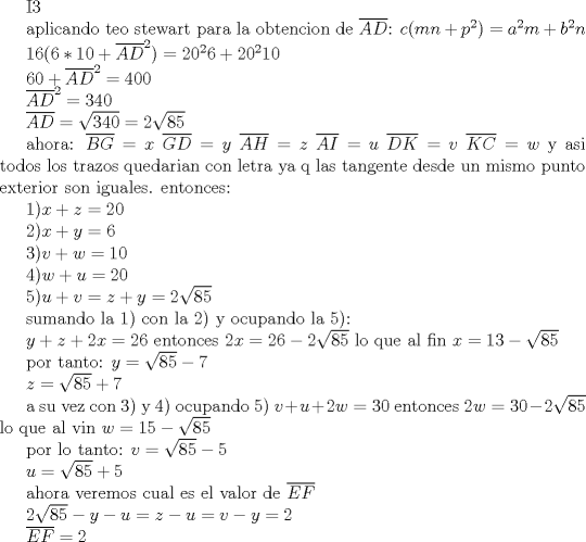 TEX: I3<br /><br /><br />aplicando teo stewart para la obtencion de $\overline{AD}$:  $c(mn+p^{2})=a^{2}m+b^{2}n $<br /><br />$16(6*10+\overline{AD}^{2})=20^{2}6+20^{2}10 $<br /><br />$60+\overline{AD}^{2}=400 $<br /><br />$\overline{AD}^{2}=340 $<br /><br />$\overline{AD}=\sqrt{340}=2\sqrt{85}$ <br /><br />ahora: $\overline{BG}=x$ $\overline{GD}=y$ $\overline{AH}=z$ $\overline{AI}=u$ $\overline{DK}=v$ $\overline{KC}=w$ y asi todos los trazos quedarian con letra ya q las tangente desde un mismo punto exterior son iguales. entonces:<br /><br />1)$x+z=20$<br /><br />2)$x+y=6$<br /><br />3)$v+w=10$<br /><br />4)$w+u=20$<br /><br />5)$u+v=z+y=2\sqrt{85}$<br /><br />sumando la 1) con la 2) y  ocupando la 5):<br /><br />$y+z+2x=26$ entonces $2x=26-2\sqrt{85}$  lo que al fin $x=13-\sqrt{85}$ <br /><br />por tanto: $y=\sqrt{85}-7$  <br />          <br />                $z=\sqrt{85}+7$<br /><br />a su vez con 3) y 4) ocupando 5) $v+u+2w=30$ entonces $2w=30-2\sqrt{85}$  lo que al vin $w=15-\sqrt{85}$<br /><br />por lo tanto: $v=\sqrt{85}-5$<br />    <br />                   $u=\sqrt{85}+5$<br /><br />ahora veremos cual es el valor de $\overline{EF}$<br /><br />$2\sqrt{85}-y-u=z-u=v-y=2$<br /><br />$\overline{EF}=2$