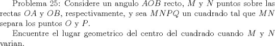 TEX:  Problema 25: Considere un angulo $AOB$ recto, $M$ y $N$ puntos sobre las rectas $OA$ y $OB$, respectivamente, y sea $MNPQ$ un cuadrado tal que $MN$ separa los puntos $O$ y $P$.<br /><br />Encuentre el lugar geometrico del centro del cuadrado cuando $M$ y $N$ varian.