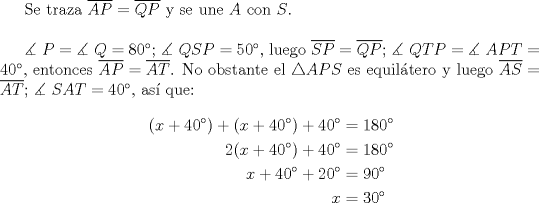 TEX: Se traza $\overline {AP}  = \overline {QP}$ y se une $A$ con $S$.\\<br /><br />$\measuredangle {\text{ }}P = \measuredangle {\text{ }}Q = 80^\circ$; $\measuredangle {\text{ }}QSP = 50^\circ$, luego $\overline {SP}  = \overline {QP}$; $\measuredangle {\text{ }}QTP = \measuredangle {\text{ }}APT = 40^\circ$, entonces $\overline {AP}  = \overline {AT}$. No obstante el $\triangle APS$ es equil\'atero y luego $\overline {AS}  = \overline {AT}$; $\measuredangle {\text{ }}SAT = 40^\circ$, as\'i que:<br /><br />\begin{equation*}<br />\begin{aligned}<br />(x+40^\circ)+(x+40^\circ)+40^\circ&=180^\circ\\<br />2(x+40^\circ)+40^\circ&=180^\circ\\<br />x+40^\circ+20^\circ&=90^\circ\\<br />x&=30^\circ<br />\end{aligned}<br />\end{equation*}