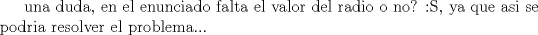 TEX: una duda, en el enunciado falta el valor del radio o no? :S, ya que asi se podria resolver el problema...<br />