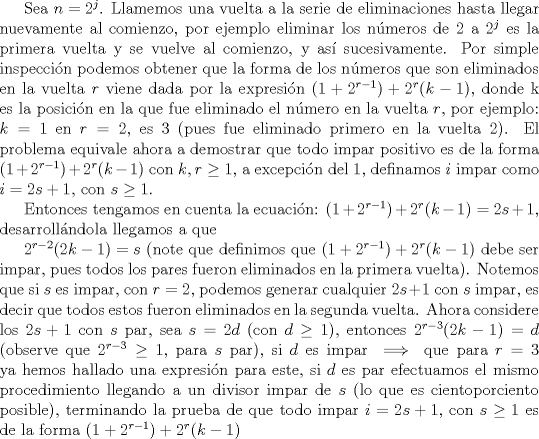 TEX: Sea $n=2^j$. Llamemos una vuelta a la serie de eliminaciones hasta llegar nuevamente al comienzo, por ejemplo eliminar los nmeros de $2$ a $2^j$ es la primera vuelta y se vuelve al comienzo, y as sucesivamente. Por simple inspeccin podemos obtener que la forma de los nmeros que son eliminados en la vuelta $r$ viene dada por la expresin $(1+2^{r-1})+2^r(k-1)$, donde k es la posicin en la que fue eliminado el nmero en la vuelta $r$, por ejemplo: $k=1$ en $r=2$, es $3$ (pues fue eliminado primero en la vuelta 2). El problema equivale ahora a demostrar que todo impar positivo es de la forma $(1+2^{r-1})+2^r(k-1)$ con $k, r \ge 1$, a excepcin del 1, definamos $i$ impar como $i=2s+1$, con $s \ge 1$.<br /><br />Entonces tengamos en cuenta la ecuacin: $(1+2^{r-1})+2^r(k-1)=2s+1$, desarrollndola llegamos a que<br /><br />$2^{r-2}(2k-1)=s$ (note que definimos que $(1+2^{r-1})+2^r(k-1)$ debe ser impar, pues todos los pares fueron eliminados en la primera vuelta). Notemos que si $s$ es impar, con $r=2$, podemos generar cualquier $2s+1$ con $s$ impar, es decir que todos estos fueron eliminados en la segunda vuelta. Ahora considere los $2s+1$ con $s$ par, sea $s=2d$ (con $d \ge 1$), entonces $2^{r-3}(2k-1)=d$ (observe que $2^{r-3} \ge 1$, para $s$ par), si $d$ es impar $\implies$ que para $r=3$ ya hemos hallado una expresin para este, si $d$ es par efectuamos el mismo procedimiento llegando a un divisor impar de $s$ (lo que es cientoporciento posible), terminando la prueba de que todo impar $i=2s+1$, con $s \ge 1$ es de la forma $(1+2^{r-1})+2^r(k-1)$