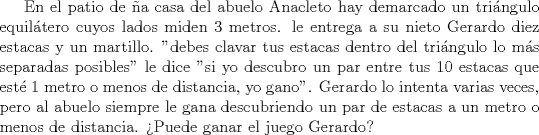 TEX: En el patio de a casa del abuelo Anacleto hay demarcado un tringulo equiltero cuyos lados miden 3 metros. le entrega a su nieto Gerardo diez estacas y un martillo. "debes clavar tus estacas dentro del tringulo lo ms separadas posibles" le dice "si yo descubro un par entre tus 10 estacas que est 1 metro o menos de distancia, yo gano". Gerardo lo intenta varias veces, pero al abuelo siempre le gana descubriendo un par de estacas a un metro o menos de distancia.<br />Puede ganar el juego Gerardo?