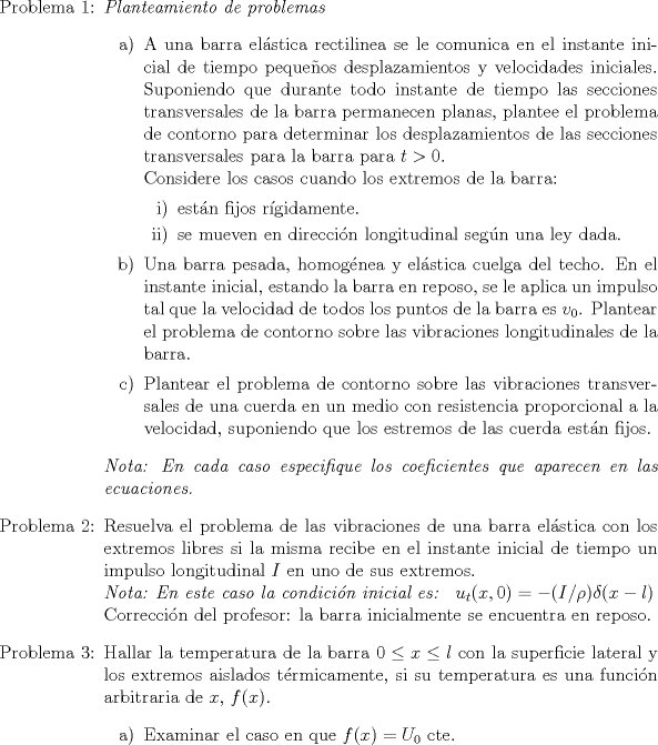 TEX: \begin{itemize}<br />\item[Problema 1:] \emph{Planteamiento de problemas}<br />\begin{itemize}<br />\item[a)] A una barra elstica rectilinea se le comunica en el instante inicial de tiempo pequeos desplazamientos y velocidades iniciales. Suponiendo que durante todo instante de tiempo las secciones transversales de la barra permanecen planas, plantee el problema de contorno para determinar los desplazamientos de las secciones transversales para la barra para $t>0$.\\<br />Considere los casos cuando los extremos de la barra:<br />\begin{itemize}<br />\item[i)]estn fijos rgidamente.<br />\item[ii)] se mueven en direccin longitudinal segn una ley dada.<br />\end{itemize}<br />\item[b)]  Una barra pesada, homognea y elstica cuelga del techo. En el instante inicial, estando la barra en reposo, se le aplica un impulso tal que la velocidad de todos los puntos de la barra es $v_0$. Plantear el problema de contorno sobre las vibraciones longitudinales de la barra.<br />\item[c)] Plantear el problema de contorno sobre las vibraciones transversales de una cuerda en un medio con resistencia proporcional a la velocidad, suponiendo que los estremos de las cuerda estn fijos.<br />\end{itemize}<br />\emph{Nota: En cada caso especifique los coeficientes que aparecen en las ecuaciones.} <br />\item[Problema 2:] Resuelva el problema de las vibraciones de una barra elstica con los extremos libres si la misma recibe en el instante inicial de tiempo un impulso longitudinal $I$ en uno de sus extremos.\\<br />\emph{Nota: En este caso la condicin inicial es: } $u_t(x,0)=-(I/\rho) \delta (x-l)$\\<br />Correccin del profesor: la barra inicialmente se encuentra en reposo.<br />\item[Problema 3:] Hallar la temperatura de la barra $0 \leq x \leq l$ con la superficie lateral y los extremos aislados trmicamente, si su temperatura es una funcin arbitraria de $x$, $f(x)$.<br />\begin{itemize}<br />\item[a)] Examinar el caso en que $f(x)=U_0$ cte.<br />\end{itemize}\end{itemize}<br />