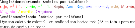 TEX: <br />$ $\\<br />\verb"\begin{descubriendo Amrica por telfono}"\\<br />\color{red}{rojo}, $\color{red}{x^{2}+1}$. \green{verde}, $\color{green}{x^{3}-1}$. \color{Sepia}{Sepia}, \color{RoyalBlue}{Azul Rey}, \color{blue}{azul normal}, \color{brown}{caf\'e}, \color{Maroon}{Marr\'on}, \color{Magenta}{Magenta}, \color{Yellow}{Amarillo}, \color{DarkOrchid}{Orqu\'idea}\\<br />\color{black}{\verb"\end{descubriendo Amrica por telfono}"}\\<br />Oye son caleta de colores!!! en realidad son hartos m\'as (68 en total) pero me canso de escribirlos todos