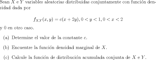 TEX: \noindent<br />Sean $X$ e $Y$ variables aleatorias distribuidas conjuntamente con funcin densidad dada por<br /><br />$$f_{X,Y}(x,y) = c (x+2y), 0 < y < 1, 0 < x < 2$$<br />y $0$ en otro caso.<br />\begin{enumerate}<br />\item[(a)] Determine el valor de la constante $c$.<br />\item[(b)] Encuentre la funcin densidad marginal de $X$.<br />\item[] Calcule la funcin de distribucin acumulada conjunta de $X$ e $Y$.<br />\end{enumerate}<br />