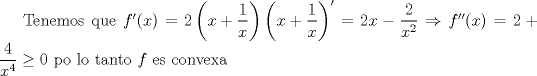 TEX: Tenemos que $f'(x)=2\left(x+\dfrac{1}{x}\right)\left(x+\dfrac{1}{x}\right)'=2x-\dfrac{2}{x^2}\Rightarrow f''(x)=2+\dfrac{4}{x^4}\ge 0$ po lo tanto $f$ es convexa