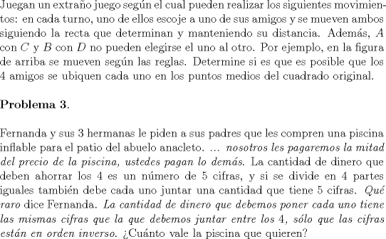 TEX: \noindent Juegan un extra\~no juego seg\'un el cual pueden realizar los siguientes movimientos: en cada turno, uno de ellos escoje a uno de sus amigos y se mueven ambos siguiendo la recta que determinan y manteniendo su distancia. Adem\'as, $A$ con $C$ y $B$ con $D$ no pueden elegirse el uno al otro. Por ejemplo, en la figura de arriba se mueven seg\'un las reglas. Determine si es que es posible que los $4$ amigos se ubiquen cada uno en los puntos medios del cuadrado original.\\<br /><br />\noindent \textbf{Problema 3}.\\<br /><br />\noindent Fernanda y sus $3$ hermanas le piden a sus padres que les compren una piscina inflable para el patio del abuelo anacleto. \emph{... nosotros les pagaremos la mitad del precio de la piscina, ustedes pagan lo dem\'as}. La cantidad de dinero que deben ahorrar los $4$ es un n\'umero de $5$ cifras, y si se divide en $4$ partes iguales tambi\'en debe cada uno juntar una cantidad que tiene $5$ cifras. \emph{Qu\'e raro} dice Fernanda. \emph{La cantidad de dinero que debemos poner cada uno tiene las mismas cifras que la que debemos juntar entre los $4$, s\'olo que las cifras est\'an en orden inverso}. >Cu\'anto vale la piscina que quieren?