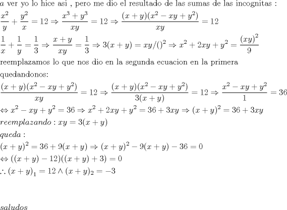 TEX: \[<br />\begin{gathered}<br />  a{\text{ ver yo lo hice asi }}{\text{, pero me dio el resultado de las sumas de las incognitas :}} \hfill \\<br />  \frac{{x^2 }}<br />{y} + \frac{{y^2 }}<br />{x} = 12 \Rightarrow \frac{{x^3  + y^3 }}<br />{{xy}} = 12 \Rightarrow \frac{{(x + y)(x^2  - xy + y^2 )}}<br />{{xy}} = 12 \hfill \\<br />  \frac{1}<br />{x} + \frac{1}<br />{y} = \frac{1}<br />{3} \Rightarrow \frac{{x + y}}<br />{{xy}} = \frac{1}<br />{3} \Rightarrow 3(x + y) = xy/()^2  \Rightarrow x^2  + 2xy + y^2  = \frac{{\left( {xy} \right)^2 }}<br />{9} \hfill \\<br />  {\text{reemplazamos lo que nos dio en la segunda ecuacion en la primera}} \hfill \\<br />  {\text{quedandonos:}} \hfill \\<br />  \frac{{(x + y)(x^2  - xy + y^2 )}}<br />{{xy}} = 12 \Rightarrow \frac{{(x + y)(x^2  - xy + y^2 )}}<br />{{3(x + y)}} = 12 \Rightarrow \frac{{x^2  - xy + y^2 }}<br />{1} = 36 \hfill \\<br />   \Leftrightarrow x^2  - xy + y^2  = 36 \Rightarrow x^2  + 2xy + y^2  = 36 + 3xy \Rightarrow (x + y)^2  = 36 + 3xy \hfill \\<br />  reemplazando:xy = 3(x + y) \hfill \\<br />  queda: \hfill \\<br />  (x + y)^2  = 36 + 9(x + y) \Rightarrow (x + y)^2  - 9(x + y) - 36 = 0 \hfill \\<br />   \Leftrightarrow ((x + y) - 12)((x + y) + 3) = 0 \hfill \\<br />  \therefore \left( {x + y} \right)_1  = 12 \wedge (x + y)_2  =  - 3 \hfill \\<br />   \hfill \\<br />   \hfill \\<br />  saludos \hfill \\ <br />\end{gathered} <br />\]