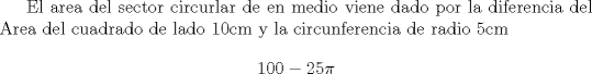 TEX: El area del sector circurlar de en medio viene dado por la diferencia del Area del cuadrado de lado 10cm y la circunferencia de radio 5cm $$100-25\pi$$