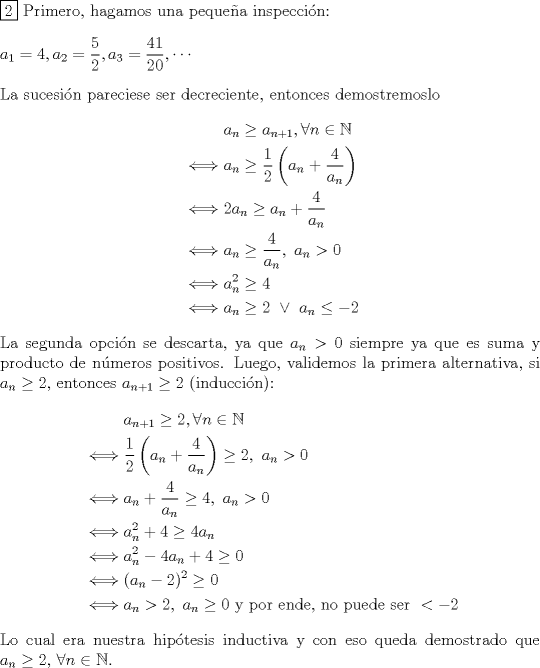 TEX: \noindent $\boxed{2}$ Primero, hagamos una pequea inspeccin:\\<br />\\<br />$a_1=4, a_2=\dfrac{5}{2}, a_3=\dfrac{41}{20},\cdots$\\<br />\\<br />La sucesin pareciese ser decreciente, entonces demostremoslo<br />\begin{equation*}\begin{aligned}<br />&a_n\geq a_{n+1}, \forall n\in\mathbb{N}\\<br />\iff& a_n \geq \dfrac{1}{2} \left(a_n+\dfrac{4}{a_n} \right)\\<br />\iff& 2a_n \geq a_n+\dfrac{4}{a_n}\\<br />\iff& a_n \geq \dfrac{4}{a_n},\ a_n>0\\<br />\iff& a_n^2 \geq 4\\<br />\iff& a_n\geq 2\ \lor\ a_n\leq-2\\<br />\end{aligned}\end{equation*}<br />La segunda opcin se descarta, ya que $a_n>0$ siempre ya que es suma y producto de nmeros positivos.<br />Luego, validemos la primera alternativa, si $a_n\geq 2$, entonces $a_{n+1}\geq 2$ (induccin):<br />\begin{equation*}\begin{aligned}<br />&a_{n+1}\geq2, \forall n\in\mathbb{N}\\<br />\iff& \dfrac{1}{2} \left(a_n+\dfrac{4}{a_n} \right)\geq 2,\ a_n>0\\<br />\iff& a_n+\dfrac{4}{a_n}\geq 4,\ a_n>0\\<br />\iff& a_n^2+4\geq 4a_n\\<br />\iff& a_n^2-4a_n+4\geq 0\\<br />\iff& (a_n-2)^2\geq 0\\<br />\iff& a_n>2,\ a_n\geq 0 \text{ y por ende, no puede ser }<-2\\<br />\end{aligned}\end{equation*}<br />Lo cual era nuestra hiptesis inductiva y con eso queda demostrado que $a_n\geq2,$ $\forall n\in\mathbb{N}$.\\