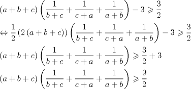 TEX: \[<br />\begin{gathered}<br />  \left( {a + b + c} \right)\left( {\frac{1}<br />{{b + c}} + \frac{1}<br />{{c + a}} + \frac{1}<br />{{a + b}}} \right) - 3 \geqslant \frac{3}<br />{2} \hfill \\<br />   \Leftrightarrow \frac{1}<br />{2}\left( {2\left( {a + b + c} \right)} \right)\left( {\frac{1}<br />{{b + c}} + \frac{1}<br />{{c + a}} + \frac{1}<br />{{a + b}}} \right) - 3 \geqslant \frac{3}<br />{2} \hfill \\<br />  \left( {a + b + c} \right)\left( {\frac{1}<br />{{b + c}} + \frac{1}<br />{{c + a}} + \frac{1}<br />{{a + b}}} \right) \geqslant \frac{3}<br />{2} + 3 \hfill \\<br />  \left( {a + b + c} \right)\left( {\frac{1}<br />{{b + c}} + \frac{1}<br />{{c + a}} + \frac{1}<br />{{a + b}}} \right) \geqslant \frac{9}<br />{2} \hfill \\ <br />\end{gathered} <br />\]