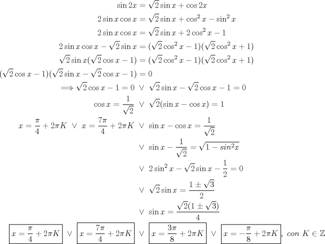 TEX: \begin{equation*}\begin{aligned}<br />\sin{2x}&=\sqrt{2}\sin{x}+\cos{2x}\\<br />2\sin{x}\cos{x}&=\sqrt{2}\sin{x}+\cos^2{x}-\sin^2{x}\\<br />2\sin{x}\cos{x}&=\sqrt{2}\sin{x}+2\cos^2{x}-1\\<br />2\sin{x}\cos{x}-\sqrt{2}\sin{x}&=(\sqrt{2}\cos^2{x}-1)(\sqrt{2}\cos^2{x}+1)\\<br />\sqrt{2}\sin{x}(\sqrt{2}\cos{x}-1)&=(\sqrt{2}\cos^2{x}-1)(\sqrt{2}\cos^2{x}+1)\\<br />(\sqrt{2}\cos{x}-1)(\sqrt{2}\sin{x}-\sqrt{2}\cos{x}-1)&=0\\<br />\Longrightarrow \sqrt{2}\cos{x}-1=0 \ &\lor \ \sqrt{2}\sin{x}-\sqrt{2}\cos{x}-1=0\\<br />\cos{x}=\dfrac{1}{\sqrt{2}} \ &\lor \ \sqrt{2}(\sin{x}-\cos{x})=1\\<br />x=\dfrac{\pi}{4}+2\pi K \ \lor \ x=\dfrac{7\pi}{4}+2\pi K \ &\lor \ \sin{x}-\cos{x}=\dfrac{1}{\sqrt{2}}\\<br />&\lor \ \sin{x}-\dfrac{1}{\sqrt{2}} = \sqrt{1-sin^2{x}}\\<br />&\lor \ 2\sin^2{x}-\sqrt{2}\sin{x}-\dfrac{1}{2}=0\\<br />&\lor \ \sqrt{2}\sin{x}=\dfrac{1\pm\sqrt{3}}{2}\\<br />&\lor \ \sin{x}=\dfrac{\sqrt{2}(1\pm\sqrt{3})}{4}\\<br />\boxed{x=\dfrac{\pi}{4}+2\pi K} \ \lor \ \boxed{x=\dfrac{7\pi}{4}+2\pi K} \ &\lor \ \boxed{x=\dfrac{3\pi}{8}+2\pi K} \ \lor \ \boxed{x=-\dfrac{\pi}{8}+2\pi K},\ con\ K\in\mathbb{Z}\\<br />\end{aligned}\end{equation*}