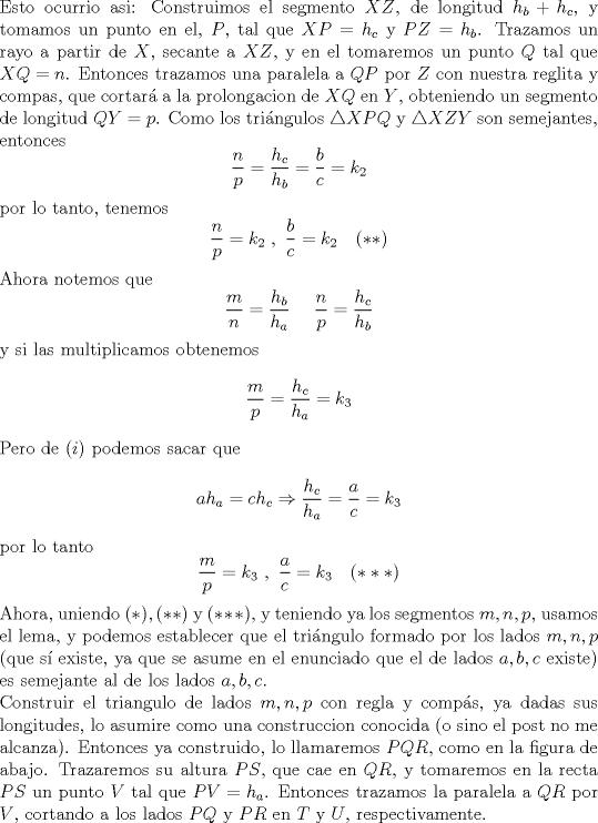 TEX: \noindent Esto ocurrio asi: Construimos el segmento $XZ$, de longitud $h_b+h_c$, y tomamos un punto en el, $P$, tal que $XP=h_c$ y $PZ=h_b$. Trazamos un rayo a partir de $X$, secante a $XZ$, y en el tomaremos un punto $Q$ tal que $XQ=n$. Entonces trazamos una paralela a $QP$ por $Z$ con nuestra reglita y compas, que cortar\'a a la prolongacion de $XQ$ en $Y$, obteniendo un segmento de longitud $QY=p$. Como los tri\'angulos $\triangle XPQ$ y $\triangle XZY$ son semejantes, entonces $$\frac{n}{p}=\frac{h_c}{h_b}=\frac{b}{c}=k_2$$ por lo tanto, tenemos $$\frac{n}{p}=k_2\ ,\ \frac{b}{c}=k_2\ \ \ (**)$$ Ahora notemos que $$\frac{m}{n}=\frac{h_b}{h_a}\ \ \ \ \frac{n}{p}=\frac{h_c}{h_b}$$ y si las multiplicamos obtenemos $$\frac{m}{p}=\frac{h_c}{h_a}=k_3$$ Pero de $(i)$ podemos sacar que $$ah_a=ch_c\Rightarrow \frac{h_c}{h_a}=\frac{a}{c}=k_3$$ por lo tanto $$\frac{m}{p}=k_3\ ,\ \frac{a}{c}=k_3\ \ \ (***)$$ Ahora, uniendo $(*),(**)$ y $(***)$, y teniendo ya los segmentos $m,n,p$, usamos el lema, y podemos establecer que el tri\'angulo formado por los lados $m,n,p$ (que s\'i existe, ya que se asume en el enunciado que el de lados $a,b,c$ existe) es semejante al de los lados $a,b,c$.\\<br />\noindent Construir el triangulo de lados $m,n,p$ con regla y comp\'as, ya dadas sus longitudes, lo asumire como una construccion conocida (o sino el post no me alcanza). Entonces ya construido, lo llamaremos $PQR$, como en la figura de abajo. Trazaremos su altura $PS$, que cae en $QR$, y tomaremos en la recta $PS$ un punto $V$ tal que $PV=h_a$. Entonces trazamos la paralela a $QR$ por $V$, cortando a los lados $PQ$ y $PR$ en $T$ y $U$, respectivamente.