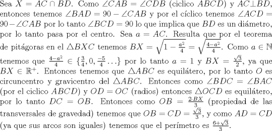 TEX: \noindent Sea $X=AC\cap BD$. Como $\angle CAB= \angle CDB$ (ciclico $ABCD$) y $AC\bot BD$, entonces tenemos $\angle BAD=90-\angle CAB$ y por el c\'iclico tenemos $\angle ACD=90-\angle CAB$ por lo tanto $\angle BCD=90$ lo que implica que $BD$ es un di\'ametro, por lo tanto pasa por el centro. Sea $a=AC$. Resulta que por el teorema de pit\'agoras en el $\triangle BXC$ tenemos $BX=\sqrt{1-\frac{a^2}{4}}=\sqrt{\frac{4-a^2}{4}}$. Como $a\in\mathbb{N}$ tenemos que $\frac{4-a^2}{4}\in{\{\frac{3}{4},0,\frac{-5}{4}\ldots \}}$ por lo tanto $a=1$ y $BX=\frac{\sqrt{3}}{2}$, ya que $BX\in{\mathbb{R}^+}$. Entonces tenemos que $\triangle ABC$ es equil\'atero, por lo tanto $O$ es circuncentro y gravicentro del $\triangle ABC$. Entonces como $\angle BDC=\angle BAC$ (por el ciclico $ABCD$) y $OD=OC$ (radios) entonces $\triangle OCD$ es equil\'atero, por lo tanto $DC=OB$. Entonces como $OB=\frac{2\cdot BX}{3}$ (propiedad de las transversales de gravedad) tenemos que $OB=CD=\frac{\sqrt{3}}{3}$, y como $AD=CD$ (ya que sus arcos son iguales) tenemos que el per\'imetro es $\frac{6+\sqrt{3}}{3}$.