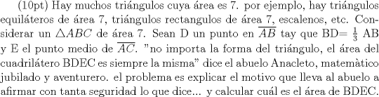 TEX: (10pt) Hay muchos tringulos cuya rea es 7. por ejemplo, hay tringulos equilteros de rea 7, tringulos rectangulos de rea 7, escalenos, etc.<br />Considerar un $\bigtriangleup ABC$ de rea 7. Sean D un punto en $\overline{AB}$ tay que BD= $\frac{1}{3}$ AB y E el punto medio de $\overline{AC}$. "no importa la forma del tringulo, el rea del cuadriltero BDEC es siempre la misma" dice el abuelo Anacleto, matemtico jubilado y aventurero. el problema es explicar el motivo que lleva al abuelo a afirmar con tanta seguridad lo que dice... y calcular cul es el rea de BDEC.