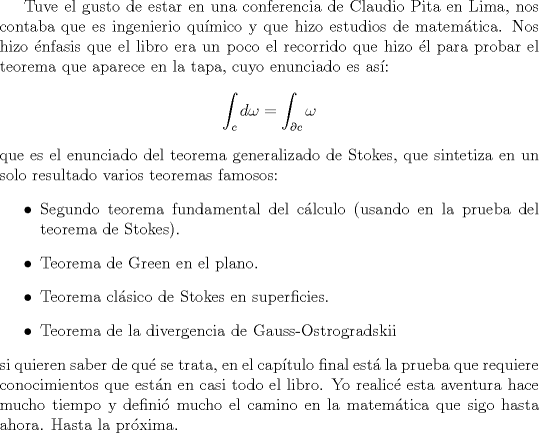 TEX: Tuve el gusto de estar en una conferencia de Claudio Pita en Lima, nos contaba que es ingenierio qumico y que hizo estudios de matemtica. Nos hizo nfasis que el libro era un poco el recorrido que hizo l para probar el teorema que aparece en la tapa, cuyo enunciado es as:<br />$$\int_c d\omega=\int_{\partial c} \omega$$<br />que es el enunciado del teorema generalizado de Stokes, que sintetiza en un solo resultado varios teoremas famosos:<br />\begin{itemize}<br />\item Segundo teorema fundamental del clculo (usando en la prueba del teorema de Stokes).<br />\item Teorema de Green en el plano.<br />\item Teorema clsico de Stokes en superficies.<br />\item Teorema de la divergencia de Gauss-Ostrogradskii<br />\end{itemize}<br />si quieren saber de qu se trata, en el captulo final est la prueba que requiere conocimientos que estn en casi todo el libro. Yo realic esta aventura hace mucho tiempo y defini mucho el camino en la matemtica que sigo hasta ahora. Hasta la prxima.