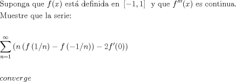 TEX: % MathType!MTEF!2!1!+-<br />% feaagaart1ev2aaatCvAUfeBSjuyZL2yd9gzLbvyNv2Caerbd9wBPn<br />% gitfMBZbsttbqedmvETj2BSbqefm0B1jxALjhiov2DaerbuLwBLnhi<br />% ov2DGi1BTfMBaebbnrfifHhDYfgasaacH8srps0lbbf9q8WrFfeuY-<br />% Hhbbf9v8qqaqFr0xc9pk0xbba9q8WqFfea0-yr0RYxir-Jbba9q8aq<br />% 0-yq-He9q8qqQ8frFve9Fve9Ff0dmeaabaqaciGacaGaaeqabaWaaq<br />% aafaaakqaabeqaaiaabofacaqG1bGaaeiCaiaab+gacaqGUbGaae4z<br />% aiaabggacaqGGaGaaeyCaiaabwhacaqGLbGaaeiiaiaadAgacaGGOa<br />% GaamiEaiaacMcacaqGGaGaaeyzaiaabohacaqG0bGaaey4aiaabcca<br />% caqGKbGaaeyzaiaabAgacaqGPbGaaeOBaiaabMgacaqGKbGaaeyyai<br />% aabccacaqGLbGaaeOBaiaabccadaWadaqaaiaac2cacaaIXaGaaiil<br />% aiaaigdaaiaawUfacaGLDbaacaaMc8UaaeiiaiaabMhacaqGGaGaae<br />% yCaiaabwhacaqGLbGaaeiiaiaadAgacaGGNaGaai4jaiaacEcacaGG<br />% OaGaamiEaiaacMcacaqGGaGaaeyzaiaabohacaqGGaGaae4yaiaab+<br />% gacaqGUbGaaeiDaiaabMgacaqGUbGaaeyDaiaabggacaqGUaGaaeii<br />% aaqaaiaab2eacaqG1bGaaeyzaiaabohacaqG0bGaaeOCaiaabwgaca<br />% qGGaGaaeyCaiaabwhacaqGLbGaaeiiaiaabYgacaqGHbGaaeiiaiaa<br />% bohacaqGLbGaaeOCaiaabMgacaqGLbGaaeOoaaqaaaqaamaaqahaba<br />% WaaeWaaeaacaWGUbWaaeWaaeaacaWGMbWaaeWaaeaadaWcgaqaaiaa<br />% igdaaeaacaWGUbaaaaGaayjkaiaawMcaaiabgkHiTiaadAgadaqada<br />% qaamaalyaabaGaeyOeI0IaaGymaaqaaiaad6gaaaaacaGLOaGaayzk<br />% aaaacaGLOaGaayzkaaGaeyOeI0IaaGOmaiaadAgacaGGNaGaaiikai<br />% aaicdacaGGPaaacaGLOaGaayzkaaaaleaacaWGUbGaeyypa0JaaGym<br />% aaqaaiaad6gacqGH9aqpcqGHEisPa0GaeyyeIuoaaOqaaaqaaiaado<br />% gacaWGVbGaamOBaiaadAhacaWGLbGaamOCaiaadEgacaWGLbaaaaa!AB63!<br />\[<br />\begin{gathered}<br />  {\text{Suponga que }}f(x){\text{ est\'a  definida en }}\left[ { - 1,1} \right]\,{\text{ y que }}f'''(x){\text{ es continua}}{\text{. }} \hfill \\<br />  {\text{Muestre que la serie:}} \hfill \\<br />   \hfill \\<br />  \sum\limits_{n = 1}^{\infty } {\left( {n\left( {f\left( {{1 \mathord{\left/<br /> {\vphantom {1 n}} \right.<br /> \kern-\nulldelimiterspace} n}} \right) - f\left( {{{ - 1} \mathord{\left/<br /> {\vphantom {{ - 1} n}} \right.<br /> \kern-\nulldelimiterspace} n}} \right)} \right) - 2f'(0)} \right)}  \hfill \\<br />   \hfill \\<br />  converge \hfill \\ <br />\end{gathered} <br />\]<br />