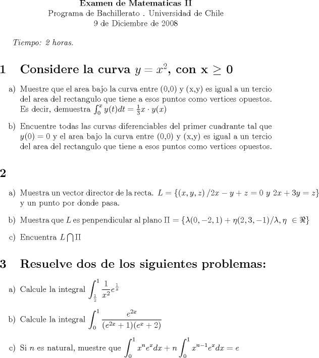 TEX: <br />\begin{center}<br />\textbf{Examen de Matematicas II \\}<br />Programa de Bachillerato . Universidad de Chile \\<br />9 de Diciembre de 2008 <br />\end{center}<br /><br />\textit{Tiempo: 2 horas.}<br /><br />\section{Considere la curva $y = x^2$, con x $\geq$ 0}<br /><br />\begin{enumerate}<br />	\item[a)] Muestre que el area bajo la curva entre (0,0) y (x,y) es igual a un tercio del area del rectangulo que tiene a esos puntos como vertices opuestos. Es decir, demuestra $\int_{0}^{x}y(t)dt = \frac{1}{3} x \cdot y(x) $<br />	\item[b)] Encuentre todas las curvas diferenciables del primer cuadrante tal que $y(0)=0$ y el area bajo la curva entre (0,0) y (x,y) es igual a un tercio del area del rectangulo que tiene a esos puntos como vertices opuestos.<br />\end{enumerate}<br />	<br />	\section {}<br />	\begin{enumerate}<br />	\item[a)] Muestra un vector director de la recta. $L = \left\{\left(x,y,z \right) / 2x - y + z =0 \ y \ 2x+3y=z \right\}$ y un punto por donde pasa.<br />	\item[b)] Muestra que $L$ es penpendicular al plano $\Pi = \left\{ \lambda (0,-2,1) + \eta (2,3,-1) / \lambda, \eta \ \in \Re \right\}$<br />	\item[c)] Encuentra $L \bigcap \Pi$ <br />\end{enumerate}<br /><br />\section {Resuelve dos de los siguientes problemas:}<br />\begin{enumerate}<br />\item[a)] Calcule la integral $\displaystyle \int_{\frac{1}{2}}^{1} \frac{1}{x^2} e^{\frac{1}{x}}$<br />\item[b)] Calcule la integral $\displaystyle \int_{0}^{1} \frac{e^{2x}}{(e^{2x} +1)(e^x + 2)}$<br />\item[c)] Si $n$ es natural, muestre que $\displaystyle \int_{0}^{1}x^n e^xdx + n \int_{0}^{1} x^{n-1} e^xdx = e$<br />\end{enumerate}<br />\section {}<br />\begin{enumerate}<br />\item[a)] Muestre que si $n \in \aleph$, entonces $sin(\frac{1}{n}) > 0$ <br />\item[b)] Calcule el limite de la sucesion $A_n = \frac{sin(\frac{1}{n})}{\frac{1}{n}}$<br />\item[c)] Muestra que la serie $\sum_{n=1}^{\infty} sin(\frac{1}{n})$ diverge.<br />\end{enumerate}<br />